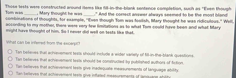 Those tests were constructed around items like fill-in-the-blank sentence completion, such as “Even though
Tom was _, Mary thought he was _." And the correct answer always seemed to be the most bland
combinations of thoughts, for example, “Even though Tom was foolish, Mary thought he was ridiculous.” Well,
according to my mother, there were very few limitations as to what Tom could have been and what Mary
might have thought of him. So I never did well on tests like that.
What can be inferred from the excerpt?
Tan believes that achievement tests should include a wider variety of fill-in-the-blank questions.
Tan believes that achievement tests should be constructed by published authors of fiction.
Tan believes that achievement tests give inadequate measurements of language ability.
Tan believes that achievement tests give inflated measurements of lanquage ahility