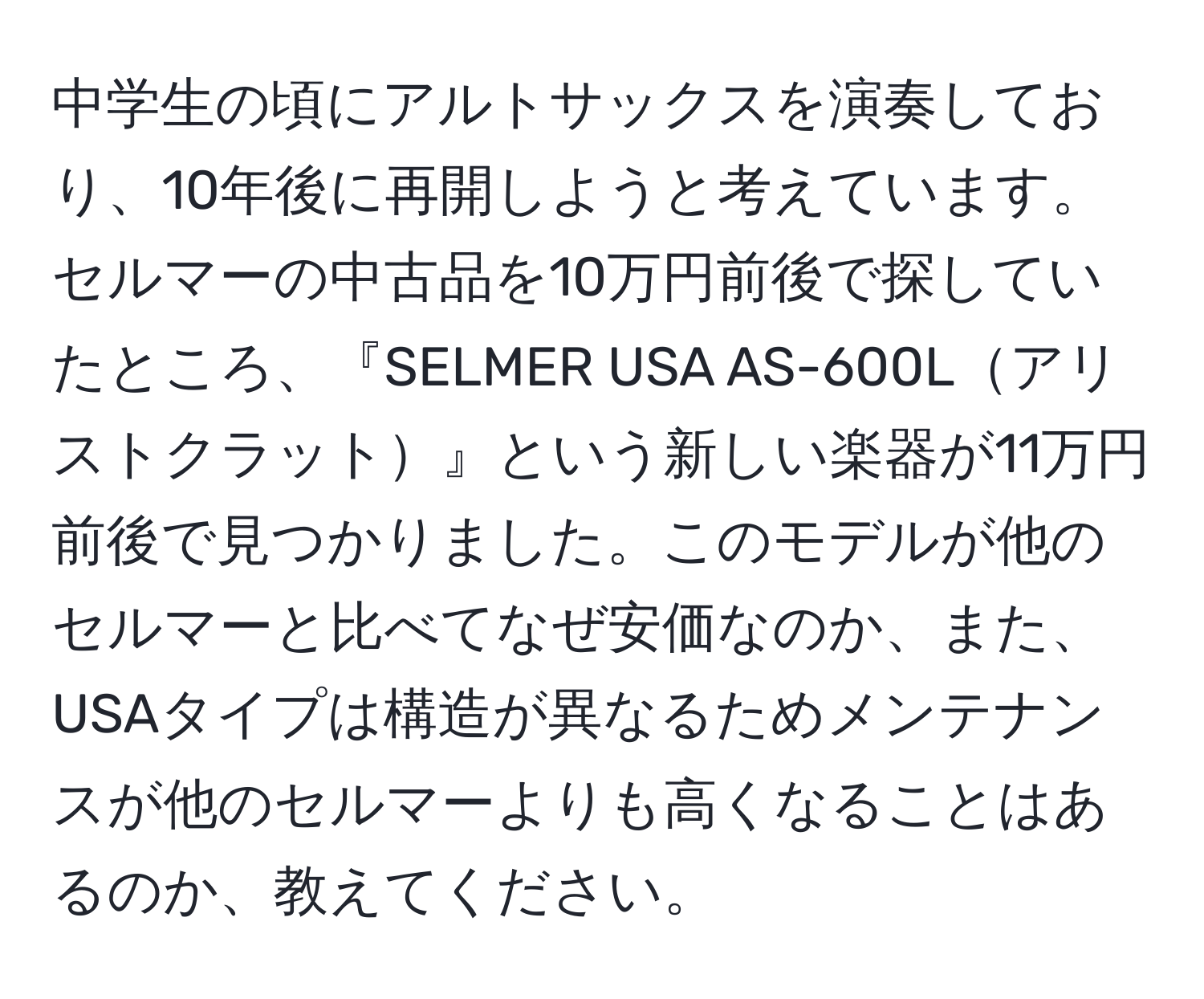 中学生の頃にアルトサックスを演奏しており、10年後に再開しようと考えています。セルマーの中古品を10万円前後で探していたところ、『SELMER USA AS-600Lアリストクラット』という新しい楽器が11万円前後で見つかりました。このモデルが他のセルマーと比べてなぜ安価なのか、また、USAタイプは構造が異なるためメンテナンスが他のセルマーよりも高くなることはあるのか、教えてください。