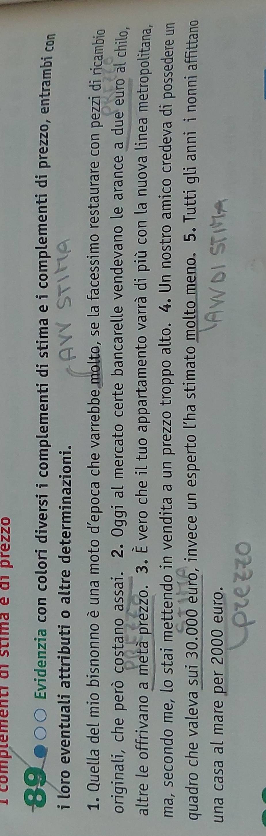 complementi di stíma é di prez2o 
89 ● ) Evidenzia con colori diversi i complementi di stima e i complementi di prezzo, entrambi con 
i loro eventuali attributi o altre determinazioni. 
1. Quella del mio bisnonno è una moto d’epoca che varrebbe molto, se la facessimo restaurare con pezzi di ricambio 
originali, che però costano assai. 2. Oggi al mercato certe bancarelle vendevano le arance a due euro al chilo, 
altre le offrivano a metà prezzo. 3. È vero che il tuo appartamento varrà di più con la nuova linea metropolitana, 
ma, secondo me, lo stai mettendo in vendita a un prezzo troppo alto. 4. Un nostro amico credeva di possedere un 
quadro che valeva sui 30.000 euro, invece un esperto l’ha stimato molto meno. 5. Tutti gli anni i nonni affittano 
una casa al mare per 2000 euro.