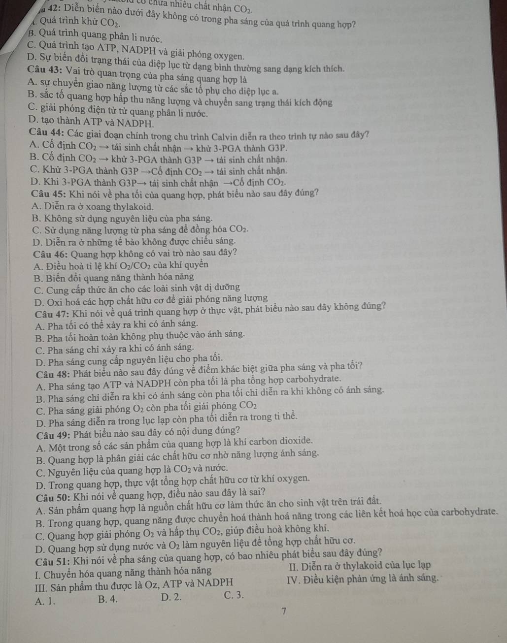 Tcổ chữa nhiều chất nhân CO_2.
m42: Diễn biến nào dưới đây không có trong pha sáng của quá trình quang hợp7
4. Quá trình khử CO_2.
B. Quá trình quang phân li nước.
C. Quá trình tạo ATP, NADPH và giải phóng oxygen.
D. Sự biến đồi trạng thái của diệp lục từ dạng bình thường sang dạng kích thích.
Câu 43: Vai trò quan trọng của pha sáng quang hợp là
A. sự chuyền giao năng lượng từ các sắc tổ phụ cho diệp lục a.
B. sắc tố quang hợp hấp thu năng lượng và chuyển sang trạng thái kích động
C. giải phóng điện tử tử quang phân li nước.
D. tạo thành ATP và NADPH.
Câu 44: Các giai đoạn chính trong chu trình Calvin diễn ra theo trình tự nào sau đây?
A. Cố định CO_2 → tái sinh chất nhận → khử 3-PGA thành G3P.
B. Cố định CO_2 → khử 3-PGA thành G3P *  → tái sinh chất nhận.
C. Khử 3-PGA thành G3Pto C_0^((xi) định CO_2) → tái sinh chất nhận.
D. Khi 3-PGA thành G3Pto tai si sinh chất nhận to Chat c định CO_2.
Câu 45: Khi nói về pha tối của quang hợp, phát biểu nào sau đây đúng?
A. Diễn ra ở xoang thylakoid.
B. Không sử dụng nguyên liệu của pha sáng.
C. Sử dụng năng lượng từ pha sáng để đồng hóa CO_2.
D. Diễn ra ở những tế bào không được chiếu sáng.
Câu 46: Quang hợp không có vai trò nào sau đây?
A. Điều hoà tỉ lệ khí O_2/CO_2 của khí quyển
B. Biến đổi quang năng thành hóa năng
C. Cung cấp thức ăn cho các loài sinh vật dị dưỡng
D. Oxi hoá các hợp chất hữu cơ đề giải phóng năng lượng
Câu 47: Khi nói về quá trình quang hợp ở thực vật, phát biểu nào sau đây không đúng?
A. Pha tối có thể xảy ra khi có ánh sáng.
B. Pha tối hoàn toàn không phụ thuộc vào ánh sáng.
C. Pha sáng chỉ xảy ra khi có ánh sáng.
D. Pha sáng cung cấp nguyên liệu cho pha tối.
Câu 48: Phát biểu nào sau đây đúng về điểm khác biệt giữa pha sáng và pha tối?
A. Pha sáng tạo ATP và NADPH còn pha tối là pha tổng hợp carbohydrate.
B. Pha sáng chỉ diễn ra khi có ánh sáng còn pha tối chỉ diễn ra khi không có ánh sáng.
C. Pha sáng giải phóng O_2 còn pha tối giải phóng CO_2
D. Pha sáng diễn ra trong lục lạp còn pha tối diễn ra trong ti thể.
Câu 49: Phát biểu nào sau đây có nội dung đúng?
A. Một trong số các sản phẩm của quang hợp là khí carbon dioxide.
B. Quang hợp là phân giải các chất hữu cơ nhờ năng lượng ánh sáng.
C. Nguyên liệu của quang hợp là CO_2 và nước.
D. Trong quang hợp, thực vật tổng hợp chất hữu cơ từ khí oxygen.
Câu 50: Khi nói về quang hợp, điều nào sau đây là sai?
A. Sản phẩm quang hợp là nguồn chất hữu cơ làm thức ăn cho sinh vật trên trái đất.
B. Trong quang hợp, quang năng được chuyển hoá thành hoá năng trong các liên kết hoá học của carbohydrate.
C. Quang hợp giải phóng O_2 và hấp thụ CO_2 , giúp điều hoà không khí.
D. Quang hợp sử dụng nước và O_2 làm nguyên liệu đề tổng hợp chất hữu cơ.
Câu 51: Khi nói về pha sáng của quang hợp, có bao nhiêu phát biểu sau đây đúng?
I. Chuyền hóa quang năng thành hóa năng II. Diễn ra ở thylakoid của lục lạp
III. Sản phẩm thu được là Oz, ATP và NADPH  IV. Điều kiện phản ứng là ánh sáng.
A. 1. B. 4. D. 2. C. 3.
1