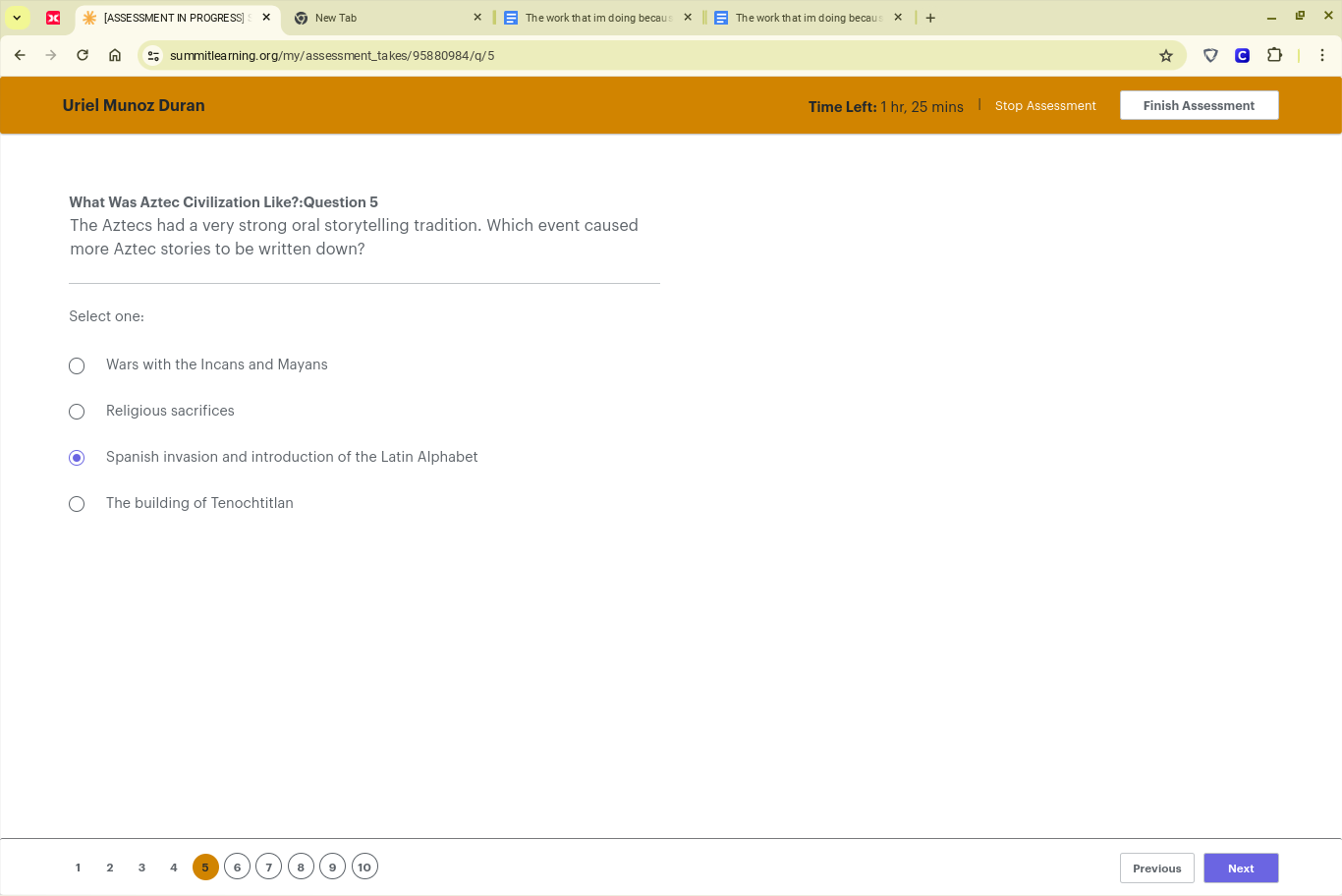 [ASSE SSMENT IN PROGRE SS] New Tab The work that im doing becau The work that im doing becau
summitlearning. org/my/assess ment_takes/958 80984 /q/5
Uriel Munoz Duran Time Left: 1 hr, 25 mins Stop Assessment Finish Assessment
What Was Aztec Civilization Like?:Question 5
The Aztecs had a very strong oral storytelling tradition. Which event caused
more Aztec stories to be written down?
Select one:
Wars with the Incans and Mayans
Religious sacrifices
Spanish invasion and introduction of the Latin Alphabet
The building of Tenochtitlan
1 2 3 4 6 Previous Next