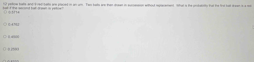 yellow balls and 9 red balls are placed in an urn. Two balls are then drawn in succession without replacement. What is the probability that the first ball drawn is a red
ball if the second ball drawn is yellow?
0.5714
0.4762
0.4500
0.2593