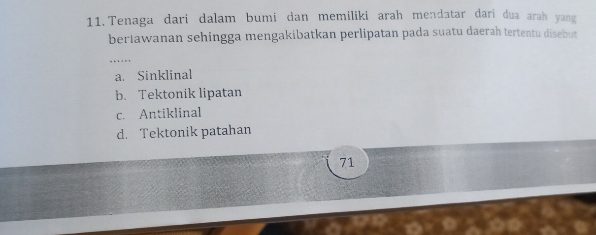 Tenaga dari dalam bumi dan memiliki arah mendatar dari dua arah yang
berlawanan sehingga mengakibatkan perlipatan pada suatu daerah tertentu disebut
_
a. Sinklinal
b. Tektonik lipatan
c. Antiklinal
d. Tektonik patahan
71