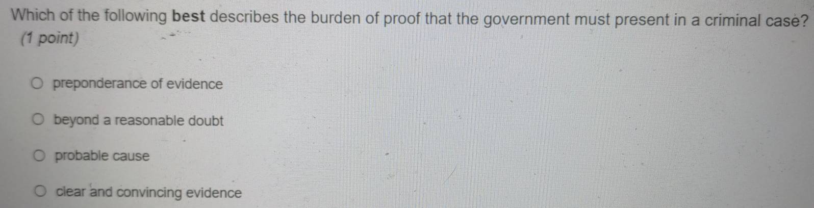 Which of the following best describes the burden of proof that the government must present in a criminal case?
(1 point)
preponderance of evidence
beyond a reasonable doubt
probable cause
clear and convincing evidence