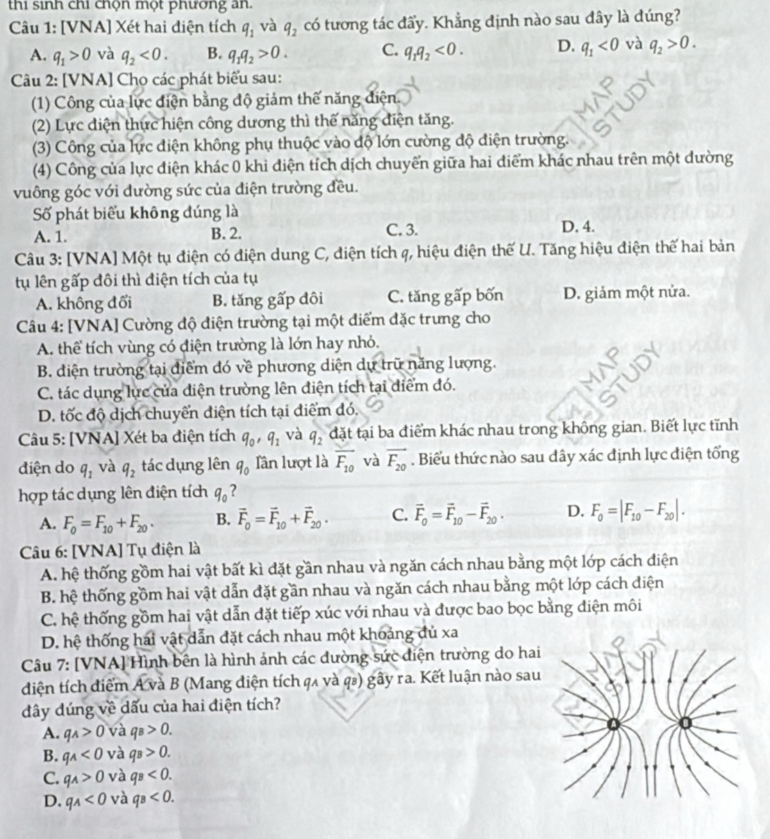 thi sinh chi chọn một phương an.
Câu 1: [VNA] Xét hai điện tích q_1 và q_2 có tương tác đẩy. Khẳng định nào sau đây là đúng?
C.
A. q_1>0 và q_2<0. B. q_1q_2>0. q_1q_2<0.
D. q_1<0</tex> và q_2>0.
Câu 2: [VNA] Chọ các phát biểu sau:
(1) Công của lực điện bằng độ giảm thế năng điện.
(2) Lực điện thực hiện công dương thì thế năng điện tăng.
(3) Công của lực điện không phụ thuộc vào độ lớn cường độ điện trường.
(4) Công của lực điện khác 0 khi điện tích dịch chuyển giữa hai điểm khác nhau trên một dường
vuông góc với dường sức của điện trường đều.
Số phát biểu không đúng là
A. 1. B. 2. C. 3. D. 4.
Câu 3: [VNA] Một tụ điện có điện dung C, điện tích q, hiệu điện thế U. Tăng hiệu điện thế hai bản
tụ lên gấp đôi thì điện tích của tụ
A. không đổi B. tăng gấp đôi C. tăng gấp bốn D. giảm một nửa.
Câu 4: [VNA] Cường độ điện trường tại một điểm đặc trưng cho
A. thể tích vùng có điện trường là lớn hay nhỏ.
B. điện trường tại điểm đó về phương diện dự trữ năng lượng.
C. tác dụng lực của điện trường lên điện tích tại điểm đó.
D. tốc độ dịch chuyển điện tích tại điểm đó.
Câu 5: [VNA] Xét ba điện tích q_0,q_1 và q_2 đặt tại ba điểm khác nhau trong không gian. Biết lực tĩnh
điện do q_1 và q_2 tác dụng lên q_0 lần lượt là overline F_10 và vector F_20. Biểu thức nào sau dây xác định lực điện tổng
hợp tác dụng lên điện tích q_0 ?
A. F_0=F_10+F_20. B. vector F_0=vector F_10+vector F_20. C. vector F_0=vector F_10-vector F_20. D. F_0=|F_10-F_20|.
Câu 6: [VNA] Tụ điện là
A. hệ thống gồm hai vật bất kì đặt gần nhau và ngăn cách nhau bằng một lớp cách điện
B. hệ thống gồm hai vật dẫn đặt gần nhau và ngăn cách nhau bằng một lớp cách điện
C. hệ thống gồm hai vật dẫn đặt tiếp xúc với nhau và được bao bọc bằng điện môi
D. hệ thống hai vật dẫn đặt cách nhau một khoảng đủ xa
Câu 7: [VNA] Hình bên là hình ảnh các đường sức điện trường do hai
diện tích điểm A và B (Mang điện tích qã và q₈) gấy ra. Kết luận nào sau
đây đúng về dấu của hai điện tích?
A. q_A>0 và q_B>0.
B. q_A<0</tex> và q_B>0.
C. q_A>0 và q_B<0.
D. q_A<0</tex> và q_B<0.