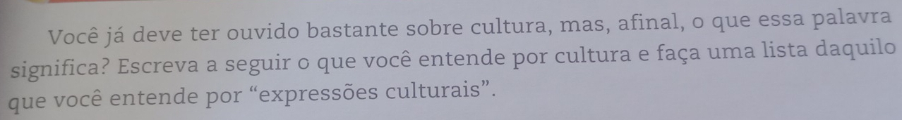 Você já deve ter ouvido bastante sobre cultura, mas, afinal, o que essa palavra 
significa? Escreva a seguir o que você entende por cultura e faça uma lista daquilo 
que você entende por “expressões culturais”.