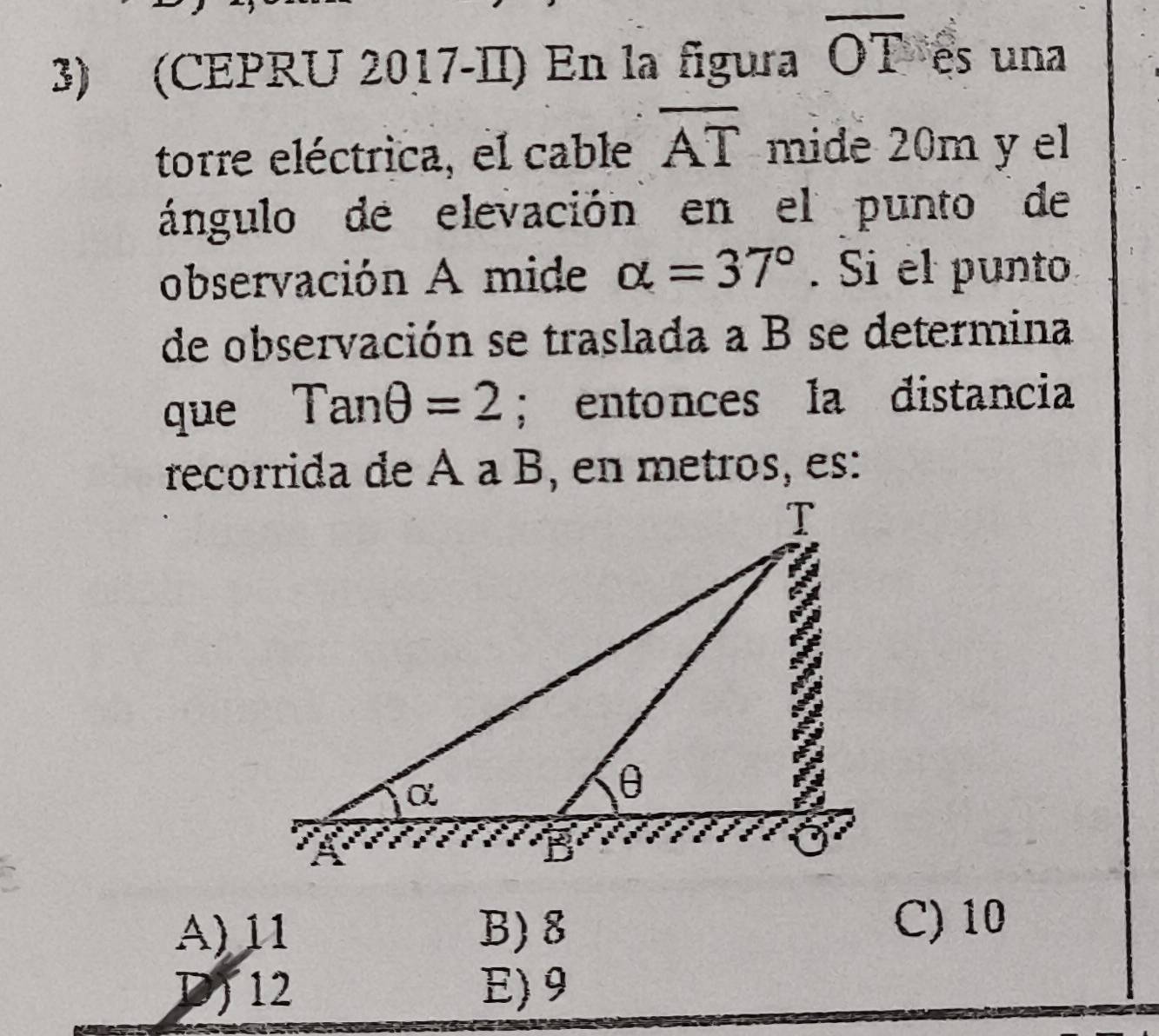 (CEPRU 2017-II) En la figura overline OT es una
torre eléctrica, el cable overline AT mide 20m y el
ángulo de elevación en el punto de
observación A mide alpha =37°. Si el punto
de observación se traslada a B se determina
que Tanθ =2; entonces la distancia
recorrida de À à B, en metros, es:
A) 11 B) 8
C) 10
D) 12 E) 9