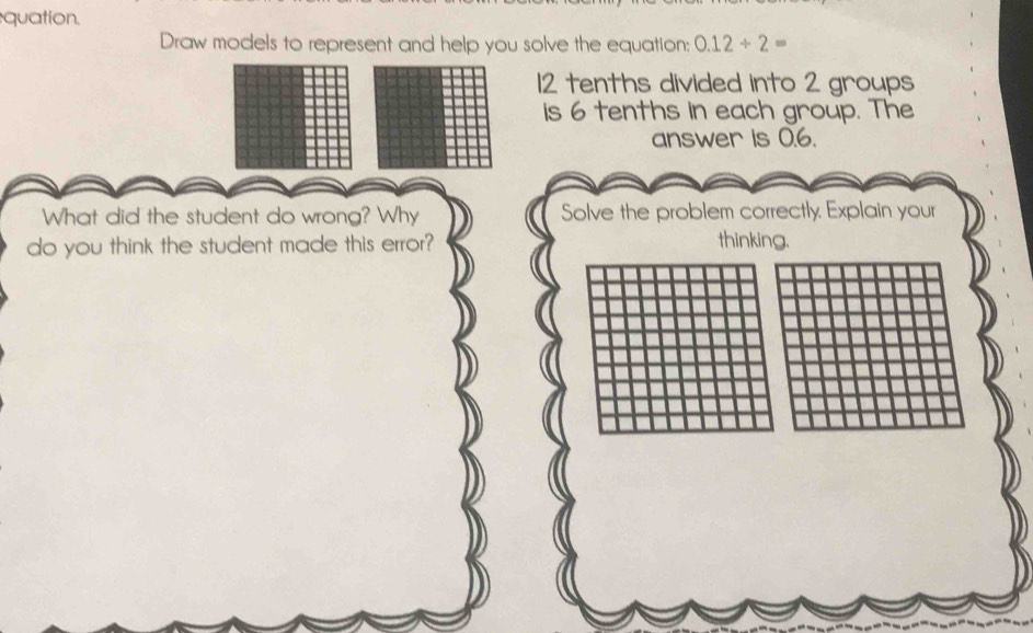 quation. 
Draw models to represent and help you solve the equation: 0.12/ 2=
12 tenths divided into 2 groups 
is 6 tenths in each group. The 
answer is 0.6. 
What did the student do wrong? Why Solve the problem correctly. Explain your 
do you think the student made this error? thinking.