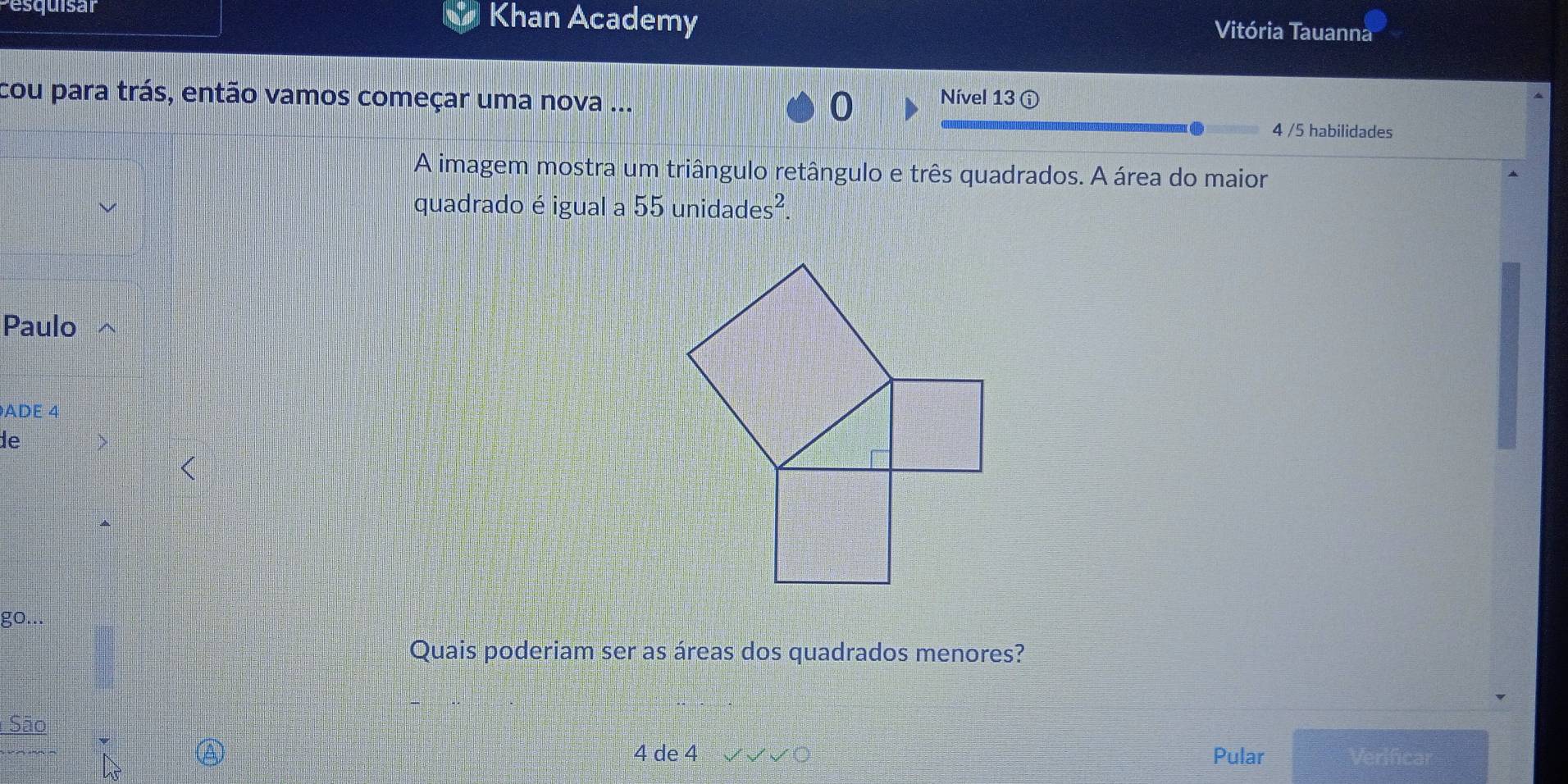 Pesquisar Khan Academy Vitória Tauanna 
cou para trás, então vamos começar uma nova ... 0 Nível 13 ⓘ 
4 /5 habilidades 
A imagem mostra um triângulo retângulo e três quadrados. A área do maior 
quadrado é igual a 55 unidades². 
Paulo 
ADE 4
de 
go... 
Quais poderiam ser as áreas dos quadrados menores? 
São
4 de 4 Pular Verificar