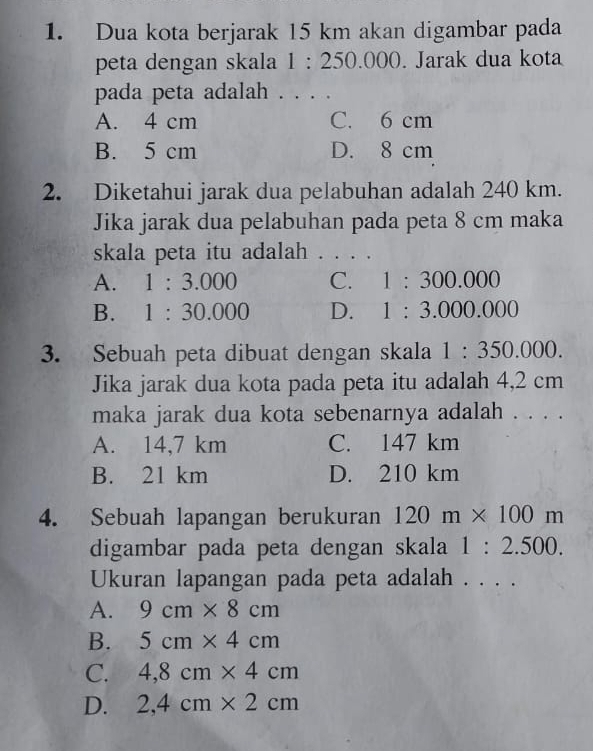 Dua kota berjarak 15 km akan digambar pada
peta dengan skala 1:250.000. Jarak dua kota
pada peta adalah . . . .
A. 4 cm C. 6 cm
B. 5 cm D. 8 cm
2. Diketahui jarak dua pelabuhan adalah 240 km.
Jika jarak dua pelabuhan pada peta 8 cm maka
skala peta itu adalah . . . .
A. 1:3.000 C. 1:300.000
B. 1:30.000 D. 1:3.000.000
3. Sebuah peta dibuat dengan skala 1:350.000. 
Jika jarak dua kota pada peta itu adalah 4,2 cm
maka jarak dua kota sebenarnya adalah . . . .
A. 14,7 km C. 147 km
B. 21 km D. 210 km
4. Sebuah lapangan berukuran 120m* 100m
digambar pada peta dengan skala 1:2.500. 
Ukuran lapangan pada peta adalah . . . .
A. 9cm* 8cm
B. 5cm* 4cm
C. 4,8cm* 4cm
D. 2,4cm* 2cm