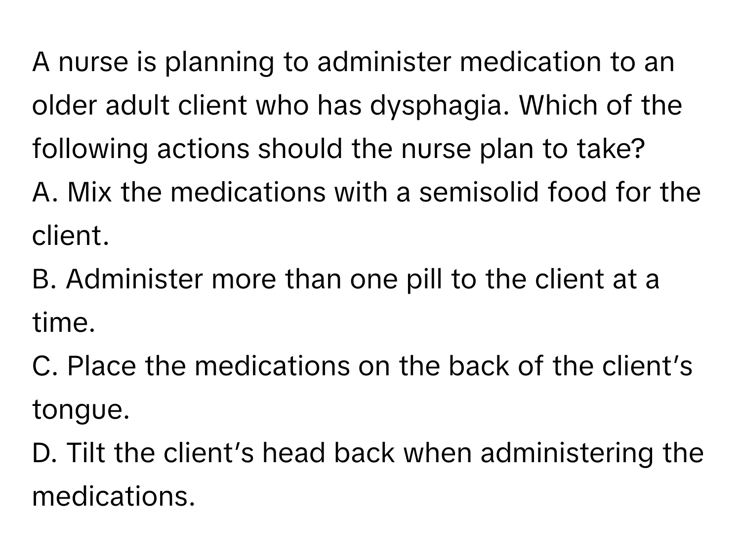 A nurse is planning to administer medication to an older adult client who has dysphagia. Which of the following actions should the nurse plan to take? 

A. Mix the medications with a semisolid food for the client.
B. Administer more than one pill to the client at a time.
C. Place the medications on the back of the client’s tongue.
D. Tilt the client’s head back when administering the medications.