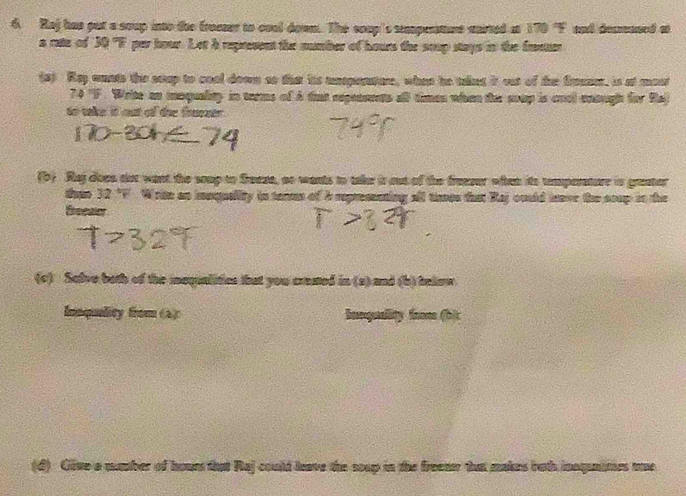 Raj has put a soup into the freeses to coal down. The coup's sperstnt carted as 170 "F and decaned at 
a rate of 30 "F par hour. Let h represent the number of hours the soup stays in the fasat 
(s) Rey aunts the scup to cool down so that is unspenatore, whet he takng it out of the freener, is at most
74 "F. Write an mequality in terme of à fat repeants all timen when the soup is cnct coouugh for Raj 
to take it out of the fracstr. 
(D) Rej does aot want the srup to frease, ao wants to take it out of the frenser whhen its temperature in grster
c7° Wrim an inquelity in terre of is repressnting all thses that Raj ouuld tave the seup oo the 
Ereeaer 
(c) Salve both of the iequalities that you crested in 8g) and to belee . 
Innqulity from (2) banqulity fr foit 
(d) Give a mumber of hours that Raj could leave the scup in the freeae that makes both inaqunites me