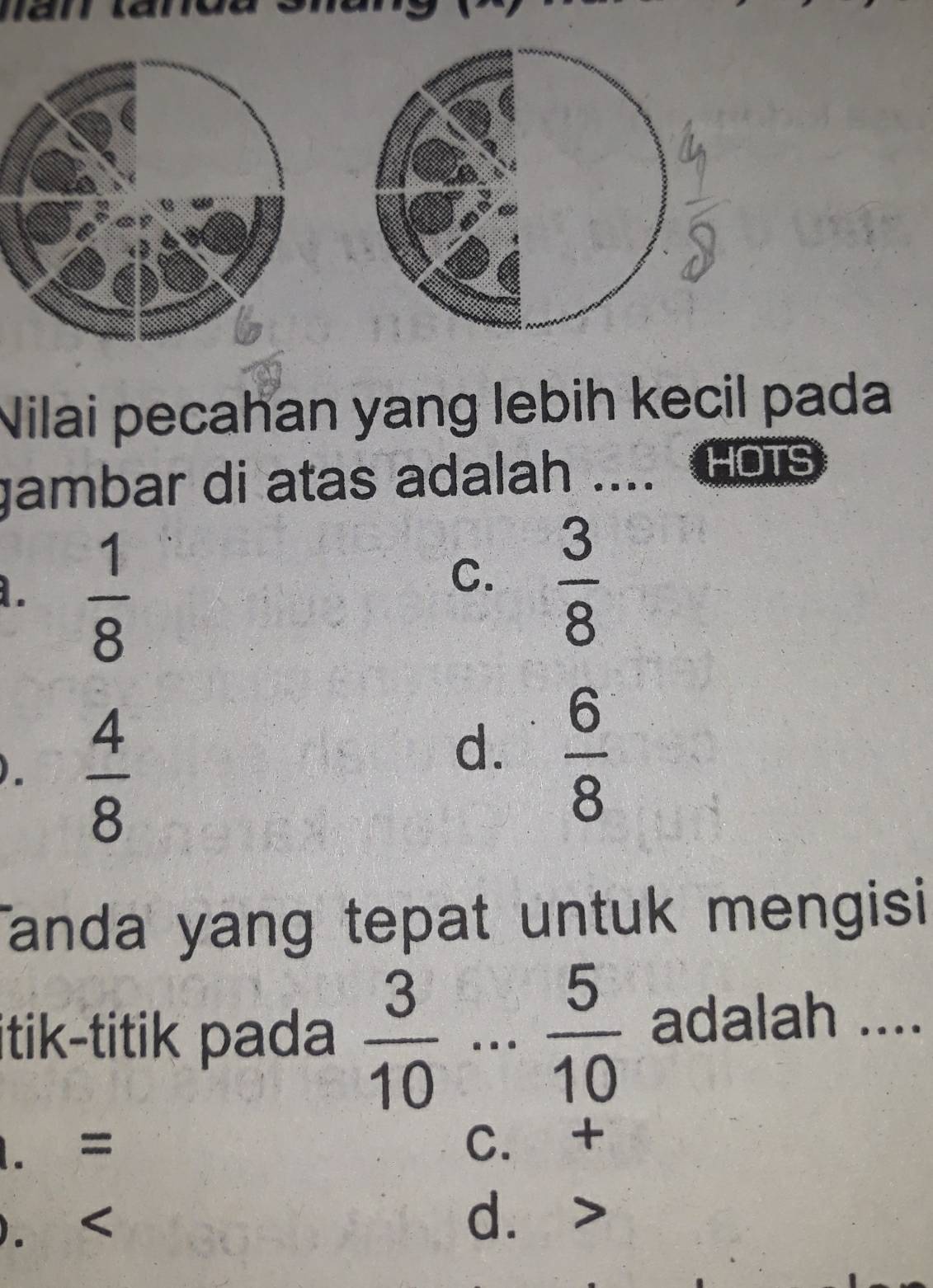 Nilai pecahan yang lebih kecil pada
gambar di atas adalah .... HOTS.  1/8 
C.  3/8 
).  4/8 
d.  6/8 
anda yang tepat untuk mengisi
itik-titik pada  3/10 ...  5/10  adalah ..... = C. +
). d.