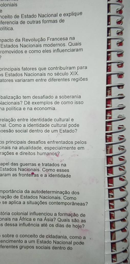 olonials 
a 
nceito de Estado Nacional e explique 
iferencia de outras formas de 
olítica. 
mpacto da Revolução Francesa na 
Estados Nacionais modernos. Quais 
romovidos e como eles influenciaram 
principais fatores que contribuíram para 
os Estados Nacionais no século XIX. 
atores variaram entre diferentes regiões 
obalização tem desafiado a soberania 
Nacionais? Dê exemplos de como isso 
na política e na economia. 
relação entre identidade cultural e 
nal. Como a identidade cultural pode 
soesão social dentro de um Estado? 
os principais desafios enfrentados pelos 
onais na atualidade, especialmente em 
rações e direitos humanos? 
apel das guerras e tratados na 
Estados Nacionais. Como esses 
aram as frontel as e a identidade 
importância da autodeterminação dos 
dação de Estados Nacionais. Como 
o se aplica a situações contemporâneas? 
stória colonial influenciou a formação de 
onais na África e na Ásia? Quais são as 
as dessa influência até os dias de hoje? 
sobre o conceito de cidadania, como a 
encimento a um Estado Nacional pode 
ferentes grupos sociais dentro do