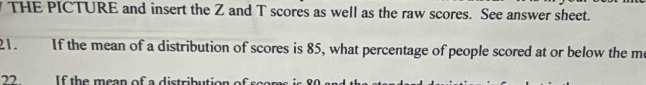 THE PICTURE and insert the Z and T scores as well as the raw scores. See answer sheet. 
21. If the mean of a distribution of scores is 85, what percentage of people scored at or below the m 
22. h e a n of a distrib utio n of c o