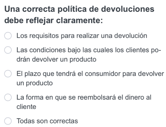 Una correcta política de devoluciones
debe reflejar claramente:
Los requisitos para realizar una devolución
Las condiciones bajo las cuales los clientes po-
drán devolver un producto
El plazo que tendrá el consumidor para devolver
un producto
La forma en que se reembolsará el dinero al
cliente
Todas son correctas