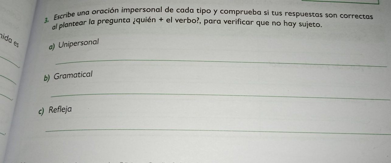 Escribe una oración impersonal de cada tipo y comprueba si tus respuestas son correctas 
al plantear la pregunta ¿quién + el verbo?, para verificar que no hay sujeto. 
ida es a) Unipersonal 
_ 
_ 
_ 
b) Gramatical 
_ 
_ 
c) Refleja 
. 
_ 
_