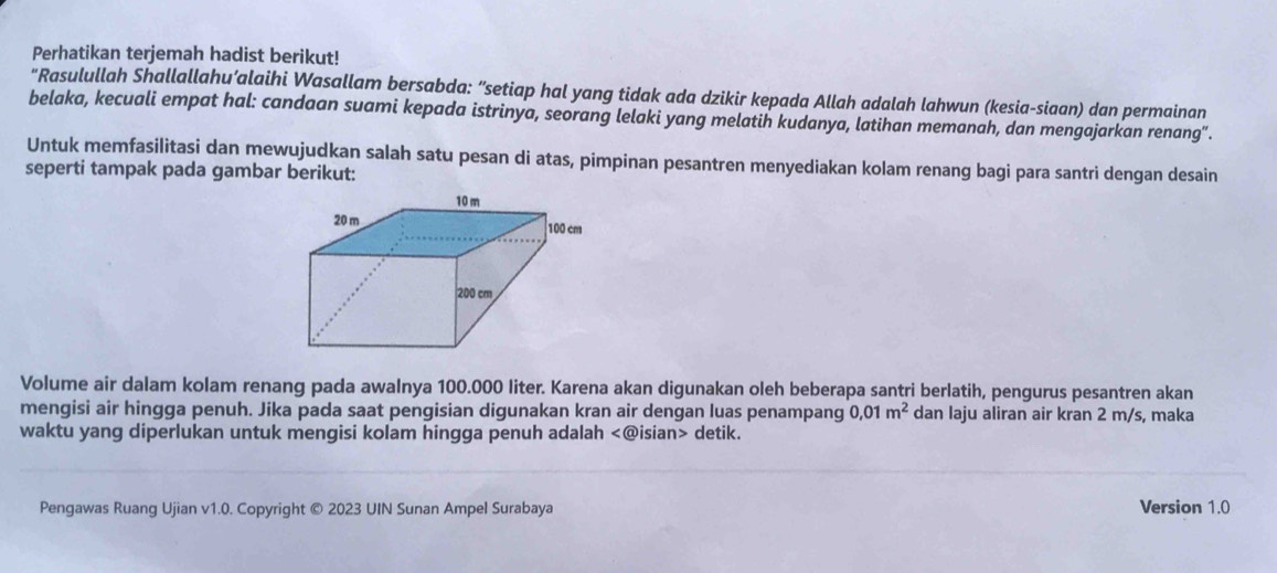 Perhatikan terjemah hadist berikut! 
"Rasulullah Shallallahu’alaihi Wasallam bersabda: “setiap hal yang tidak ada dzikir kepada Allah adalah lahwun (kesia-siaan) dan permainan 
belaka, kecuali empat hal: candaan suami kepada istrinya, seorang lelaki yang melatih kudanya, latihan memanah, dan mengajarkan renang". 
Untuk memfasilitasi dan mewujudkan salah satu pesan di atas, pimpinan pesantren menyediakan kolam renang bagi para santri dengan desain 
seperti tampak pada gambar berikut: 
Volume air dalam kolam renang pada awalnya 100.000 liter. Karena akan digunakan oleh beberapa santri berlatih, pengurus pesantren akan 
mengisi air hingga penuh. Jika pada saat pengisian digunakan kran air dengan luas penampang 0,01m^2 dan laju aliran air kran 2 m/s, maka 
waktu yang diperlukan untuk mengisi kolam hingga penuh adalah detik. 
Pengawas Ruang Ujian v1.0. Copyright © 2023 UIN Sunan Ampel Surabaya Version 1.0