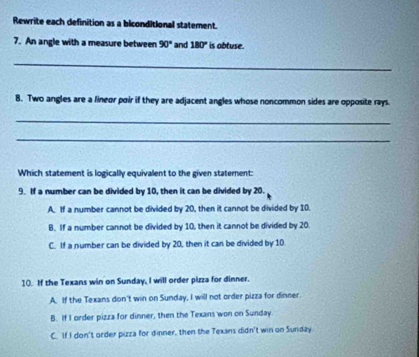 Rewrite each definition as a biconditional statement.
7. An angle with a measure between 90° and 180° is obtuse.
_
8. Two angles are a lineor poir if they are adjacent angles whose noncommon sides are opposite rays.
_
_
Which statement is logically equivalent to the given statement:
9. If a number can be divided by 10, then it can be divided by 20.
A. If a number cannot be divided by 20, then it cannot be divided by 10.
B. If a number cannot be divided by 10, then it cannot be divided by 20.
C. If a number can be divided by 20, then it can be divided by 10.
10. If the Texans win on Sunday, I will order pizza for dinner.
A. If the Texans don't win on Sunday, I will not order pizza for dinner.
B. If I order pizza for dinner, then the Texans won on Sunday.
C. If I don't order pizza for dinner, then the Texans didn't win on Sunday