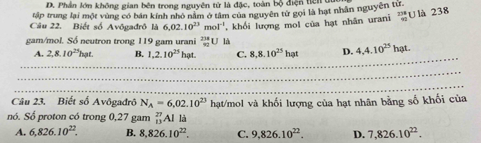 D. Phần lớn không gian bên trong nguyên tử là đặc, toàn bộ diện tiên t
tập trung lại một vùng có bán kính nhỏ năm ở tâm của nguyên tử gọi là hạt nhân nguyên từ.
Câu 22. Biết số Avôgađrô là 6,02.10^(23)mol^(-1) , khối lượng mol của hạt nhân urani beginarrayr 238 92endarray U là 238
gam/mol. Số neutron trong 119 gam urani _(92)^(238)U là
_
A. 2,8.10^(25)hat. B. 1,2.10^(25)hat. C. 8, 8.10^(25)hat D. 4, 4.10^(25)hat. 
_
_
Câu 23. Biết số Avôgađrô N_A=6,02.10^(23)hat/mo Al và khối lượng của hạt nhân bằng số khối của
nó. Số proton có trong 0,27 gam _(13)^(27)Al là
A. 6,826.10^(22). B. 8,826.10^(22). C. 9,826.10^(22). D. 7,826.10^(22).