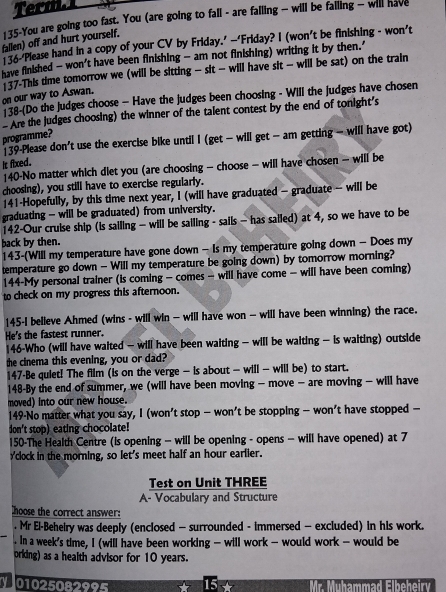 Term.1
135-You are going too fast. You (are going to fall - are failing - will be falling — will have
fallen) off and hurt yourself.
136-Please hand in a copy of your CV by Friday.’ —‘Friday? I (won’t be finishing - won’t
have finished - won't have been finishing - am not finishing) writing it by then.'
on our way to Aswan. 137-This time tomorrow we (will be sitting - sit - will have sit - will be sat) on the train
38-(Do the judges choose - Have the judges been choosing - Will the judges have chosen
- Are the judges choosing) the winner of the talent contest by the end of tonight's
programme?
139-Please don't use the exercise bike until I (get - will get - am getting - will have got)
it fixed.
140-No matter which diet you (are choosing - choose - will have chosen - will be
choosing), you still have to exercise regularly.
141-Hopefully, by this time next year, I (will have graduated — graduate - will be
graduating - will be graduated) from university.
142-Our cruise ship (is sailing - will be sailing - sails - has sailed) at 4, so we have to be
back by then.
143-(Will my temperature have gone down - Is my temperature going down - Does my
temperature go down - Will my temperature be going down) by tomorrow morning?
144-My personal trainer (is coming - comes - will have come - will have been coming)
to check on my progress this afternoon.
145-I believe Ahmed (wins - will win - will have won - will have been winning) the race.
He's the fastest runner.
146-Who (will have waited - will have been waiting - will be waiting - is waiting) outside
the cinema this evening, you or dad?
147-Be quiet! The film (is on the verge - is about - will - will be) to start.
148-By the end of summer, we (will have been moving - move - are moving - will have
moved) into our new house.
149·No matter what you say, I (won't stop — won't be stopping — won't have stopped —
don't stop) eating chocolate!
150-The Health Centre (is opening - will be opening - opens - will have opened) at 7
yclock in the morning, so let's meet half an hour earlier.
Test on Unit THREE
A- Vocabulary and Structure
hoose the correct answer:
. Mr El-Behelry was deeply (enclosed — surrounded - immersed — excluded) in his work.
. In a week's time, I (will have been working - will work - would work - would be
orking) as a health advisor for 10 years.
y 01025082995 Mr. Mühammad Elbeheiry