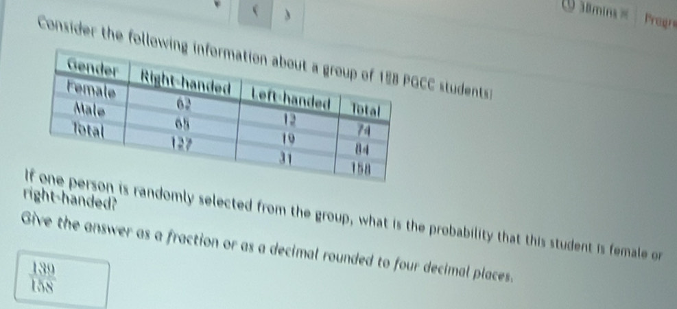  
O samins= Pregr 
Consider the followCC students 
right-handed? 
is randomly selected from the group, what is the probability that this student is female on 
Give the answer as a fraction or as a decimal rounded to four decimal places.
 139/158 