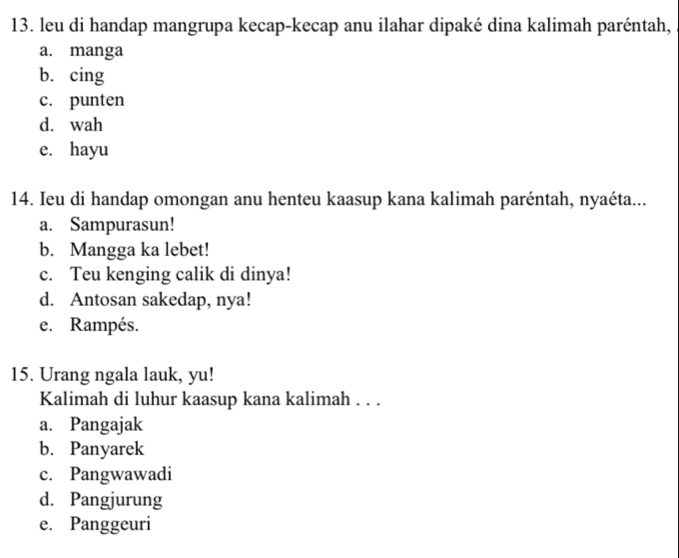 leu di handap mangrupa kecap-kecap anu ilahar dipaké dina kalimah paréntah,
a. manga
b. cing
c. punten
d. wah
e. hayu
14. Ieu di handap omongan anu henteu kaasup kana kalimah paréntah, nyaéta...
a. Sampurasun!
b. Mangga ka lebet!
c. Teu kenging calik di dinya!
d. Antosan sakedap, nya!
e. Rampés.
15. Urang ngala lauk, yu!
Kalimah di luhur kaasup kana kalimah . . .
a. Pangajak
b. Panyarek
c. Pangwawadi
d. Pangjurung
e. Panggeuri