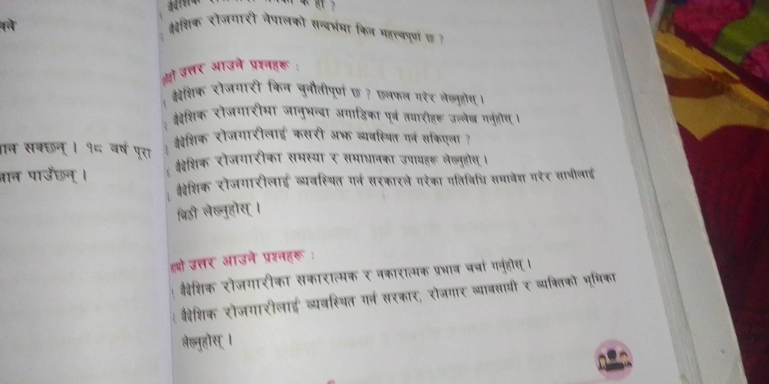 (à #देशिक रोजगारी नेपालको सन्दभमा किल महत्वपूरण छ? 
ओहो उत्तर आउने प्रश्नहरू : 
्ैदेशिक रोजगारी किन चुनौतीपूर्ण छ ? छलफल गरर लेख्यूहोस । 
वदेशिक रोजगारीमा जानुभन्बा अगाडिका पूर्व तयारीहरू उल्लेज गनुहदय । 
्वेशिक रौजगारीलाई कसरी अभ व्यवस्यित ग्न सकिएला ? 
सकछन्। १८ वर्ष पूरा 
्वेशिक रोजगारीका समस्या र समाधानका उपायहरू लेब्नुहोय। 
कैवेशिक रोजगारीलाई व्यवस्थित गर्व सरकारले गरेका गतिविधि समावेश गरे₹ सागीलाई 
बिठी लेब्नुहोस । 
हओो उत्तर आउने प्रश्नहरू : 
वैदवेशिक रोजगारीका सकारात्मक र नकारात्मक प्रभाव चर्चा गनुहोस्। 
्ैदेशिक रोजगारीलाई व्यवस्थित गर्न सरकार, रोजगार व्यावसागी र व्य्रितको भूमिका 
सेब्नुहोस् ।