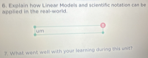 Explain how Linear Models and scientific notation can be 
applied in the real-world. 
。 
um 
7. What went well with your learning during this unit?