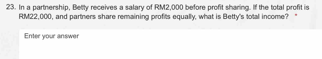 In a partnership, Betty receives a salary of RM2,000 before profit sharing. If the total profit is
RM22,000, and partners share remaining profits equally, what is Betty's total income? * 
Enter your answer