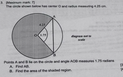 [Maximum mark: 7] 
The circle shown below has center O and radius measuring 4.25 cm. 
diagram not to 
scale 
Points A and B lie on the circle and angle AOB measures 1.75 radians 
A. Find AB. 
[3 
B. Find the area of the shaded region.