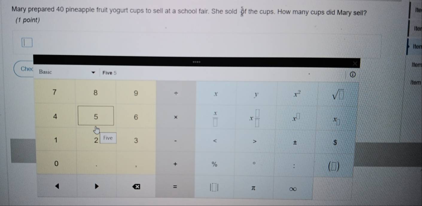 Mary prepared 40 pineapple fruit yogurt cups to sell at a school fair. She sold  5/8 f the cups. How many cups did Mary sell?
Ite
(1 point)
Iter
Iten
Item
Chec Basic
Five 5
Item