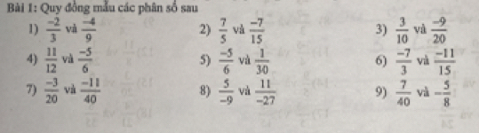 Quy đồng mẫu các phân số sau 
1)  (-2)/3  và  (-4)/9  2)  7/5  và  (-7)/15  3)  3/10  và  (-9)/20 
4)  11/12  và  (-5)/6  5)  (-5)/6  và  1/30  6)  (-7)/3  và  (-11)/15 
7)  (-3)/20  và  (-11)/40  8)  5/-9  và  11/-27  9)  7/40  và - 5/8 