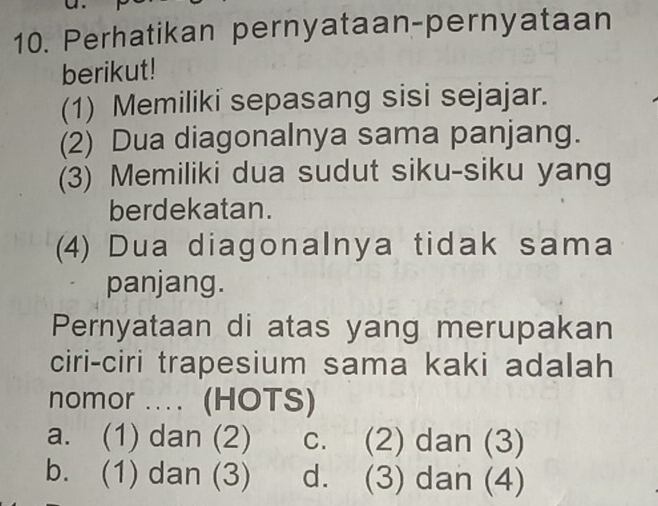 Perhatikan pernyataan-pernyataan
berikut!
(1) Memiliki sepasang sisi sejajar.
(2) Dua diagonalnya sama panjang.
(3) Memiliki dua sudut siku-siku yang
berdekatan.
(4) Dua diagonalnya tidak sama
panjang.
Pernyataan di atas yang merupakan
ciri-ciri trapesium sama kaki adalah
nomor .. (HOTS)
a. (1) dan (2) c. (2) dan (3)
b. (1) dan (3) d. (3) dan (4)