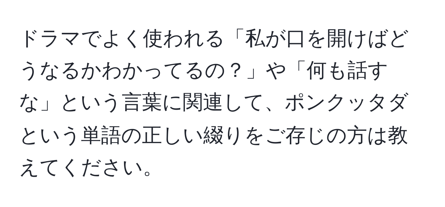 ドラマでよく使われる「私が口を開けばどうなるかわかってるの？」や「何も話すな」という言葉に関連して、ポンクッタダという単語の正しい綴りをご存じの方は教えてください。