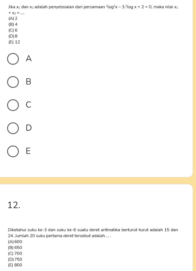 Jika x₁ dan x₂ adalah penyelesaian dari persamaan^2log^2x-3.^2log x+2=0 , maka nilai x_1
+x_2=... _
(A) 2
(B) 4
(C) 6
(D) 8
(E) 12
A
B
C
D
E
12.
Diketahui suku ke -3 dan suku ke -6 suatu deret aritmatika berturut-turut adalah 15 dan
24. Jumlah 20 suku pertama deret tersebut adalah ... .
(A) 600
(B) 650
(C) 700
(D) 750
(E) 800