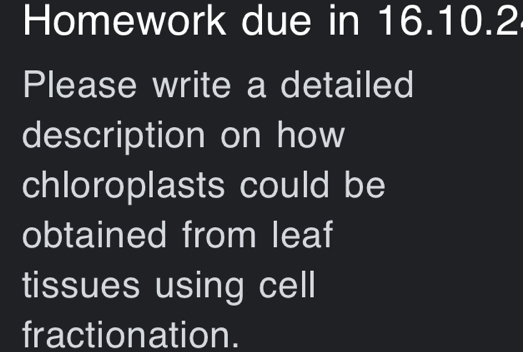 Homework due in 16.10.2 
Please write a detailed 
description on how 
chloroplasts could be 
obtained from leaf 
tissues using cell 
fractionation.