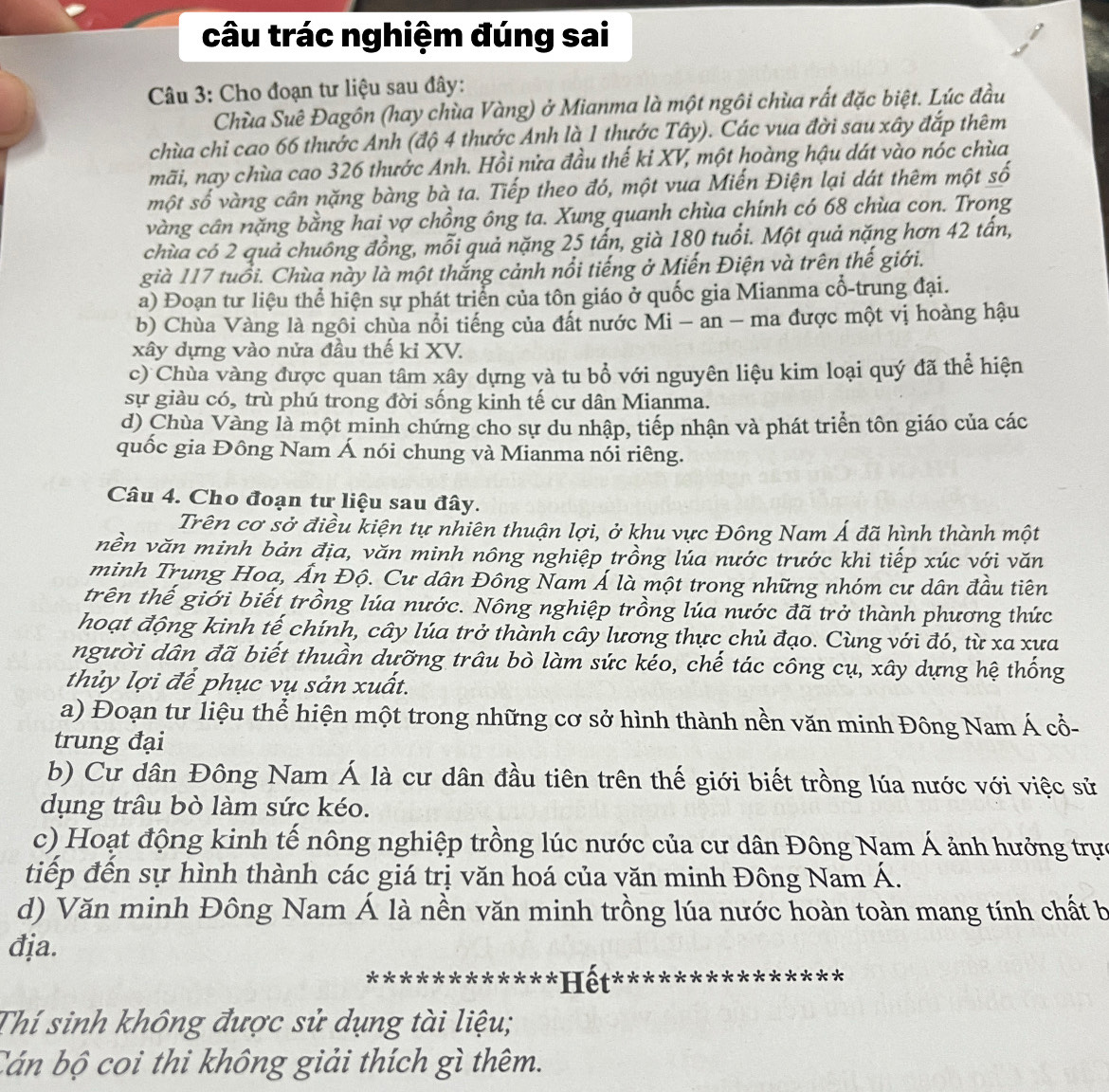 câu trác nghiệm đúng sai
Câu 3: Cho đoạn tư liệu sau đây:
Chùa Suê Đagôn (hay chùa Vàng) ở Mianma là một ngôi chùa rất đặc biệt. Lúc đầu
chùa chỉ cao 66 thước Anh (độ 4 thước Anh là 1 thước Tây). Các vua đời sau xây đắp thêm
mãi, nay chùa cao 326 thước Anh. Hồi nửa đầu thế ki XV, một hoàng hậu dát vào nóc chùa
một số vàng cân nặng bàng bà ta. Tiếp theo đó, một vua Miến Điện lại dát thêm một số
vàng cân nặng bằng hai vợ chồng ông ta. Xung quanh chùa chính có 68 chùa con. Trong
chùa có 2 quả chuông đồng, mỗi quả nặng 25 tấn, già 180 tuổi. Một quả nặng hơn 42 tấn,
già 117 tuổi. Chùa này là một thắng cảnh nổi tiếng ở Miến Điện và trên thế giới.
a) Đoạn tư liệu thể hiện sự phát triển của tôn giáo ở quốc gia Mianma cổ-trung đại.
b) Chùa Vàng là ngôi chùa nổi tiếng của đất nước Mi - an - ma được một vị hoàng hậu
xây dựng vào nửa đầu thế ki XV.
c) Chùa vàng được quan tâm xây dựng và tu bổ với nguyên liệu kim loại quý đã thể hiện
sự giàu có, trù phú trong đời sống kinh tế cư dân Mianma.
d) Chùa Vàng là một minh chứng cho sự du nhập, tiếp nhận và phát triển tôn giáo của các
quốc gia Đông Nam Á nói chung và Mianma nói riêng.
Câu 4. Cho đoạn tư liệu sau đây.
Trên cơ sở điều kiện tự nhiên thuận lợi, ở khu vực Đông Nam Á đã hình thành một
nền văn minh bản địa, văn minh nông nghiệp trồng lúa nước trước khi tiếp xúc với văn
minh Trung Hoa, Ấn Độ. Cư dân Đông Nam Á là một trong những nhóm cư dân đầu tiên
trên thế giới biết trồng lúa nước. Nông nghiệp trồng lúa nước đã trở thành phương thức
hoạt động kinh tế chính, cây lúa trở thành cây lương thực chủ đạo. Cùng với đó, từ xa xưa
người dân đã biết thuần dưỡng trâu bò làm sức kéo, chế tác công cụ, xây dựng hệ thống
thủy lợi để phục vụ sản xuất.
a) Đoạn tư liệu thể hiện một trong những cơ sở hình thành nền văn minh Đông Nam Á cổ-
trung đại
b) Cư dân Đông Nam Á là cư dân đầu tiên trên thế giới biết trồng lúa nước với việc sử
dụng trâu bò làm sức kéo.
c) Hoạt động kinh tế nông nghiệp trồng lúc nước của cư dân Đông Nam Á ảnh hưởng trực
tiếp đến sự hình thành các giá trị văn hoá của văn minh Đông Nam Á.
d) Văn minh Đông Nam Á là nền văn minh trồng lúa nước hoàn toàn mang tính chất b
địa.
* * *****Hết:
Thí sinh không được sử dụng tài liệu;
Cán bộ coi thi không giải thích gì thêm.