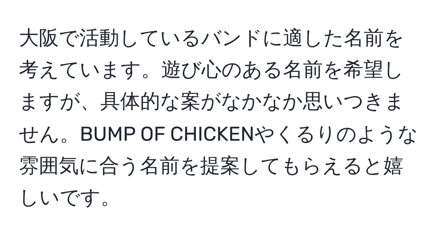 大阪で活動しているバンドに適した名前を考えています。遊び心のある名前を希望しますが、具体的な案がなかなか思いつきません。BUMP OF CHICKENやくるりのような雰囲気に合う名前を提案してもらえると嬉しいです。