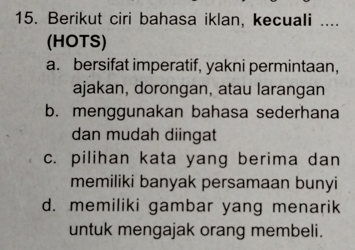 Berikut ciri bahasa iklan, kecuali ....
(HOTS)
a. bersifat imperatif, yakni permintaan,
ajakan, dorongan, atau larangan
b. menggunakan bahasa sederhana
dan mudah diingat
c. pilihan kata yang berima dan
memiliki banyak persamaan bunyi
d. memiliki gambar yang menarik
untuk mengajak orang membeli.