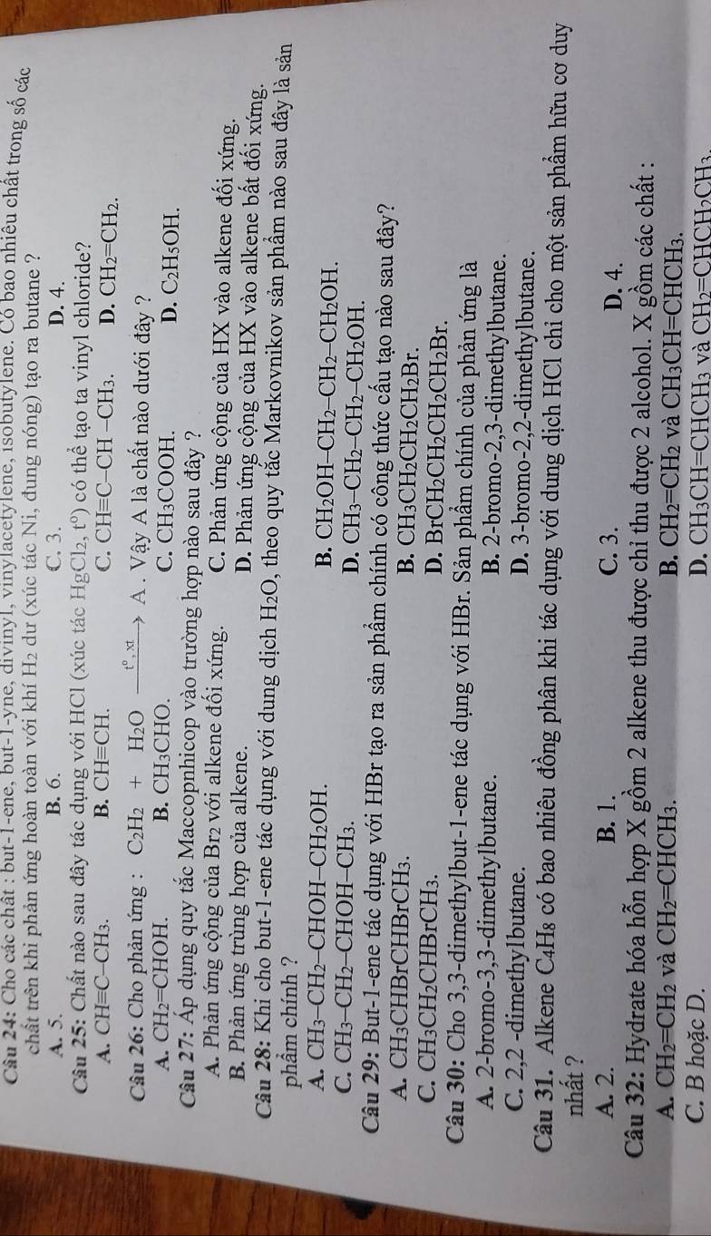 Cho các chât : but-1-ene, but-1-yne, divinyl, vinylacetylene, isobutylene. Có bao nhiều chất trong số các
chất trên khi phản ứng hoàn toàn với khí H₂ dư (xúc tác Ni, đung nóng) tạo ra butane ?
A. 5. B. 6. C. 3. D. 4.
Câu 25: Chất nào sau đây tác dụng với HCl (xúc tác Hg □ t^0) có thể tạo ta vinyl chloride?
A. CHequiv C-CH3. B. CHequiv CH. C. CHequiv C-CH-CH_3. D. CH_2=CH_2.
Câu 26: Cho phản ứng : C_2H_2+H_2Oxrightarrow t°,xt A . Vậy A là chất nào dưới đây ?
A. CH_2=CHOH. B. CH₃CHO. C. CH₃COOH.
D. C_2H_5OH.
Câu 27: Áp dụng quy tắc Maccopnhicop vào trường hợp nào sau đây ?
A. Phản ứng cộng của Br₂ với alkene đổi xứng. C. Phản ứng cộng của HX vào alkene đối xứng.
B. Phản ứng trùng hợp của alkene. D. Phản ứng cộng của HX vào alkene bất đối xứng.
Câu 28: Khi cho but-1-ene tác dụng với dung dịch H_2O , theo quy tắc Markovnikov sản phầm nào sau đây là sản
phẩm chính ?
A. CH3-CH2−CHOH-CH2OH. B. CH₂OH− CH_2-CH_2-CH_2OH.
C. CH3-CH2−CHOH−CH3. D. ( CH_3-CH_2-CH_2-CH_2OH.
Câu 29: But-1-ene tác dụng với HBr tạo ra sản phẩm chính có công thức cấu tạo nào sau đây?
A. CH₃CHBrCHBrCH₃. B. CH₃CH2 CH_2CH_2Br.
C. CH₃CH2CHBrCH3. D. BrCH H_2CH_2CH_2CH_2Br.
Câu 30: Cho 3,3-dimethylbut-1-ene tác dụng với HBr. Sản phẩm chính của phản ứng là
A. 2-bromo-3,3-dimethylbutane. B. 2-bromo-2,3-dimethylbutane.
C. 2,2 -dimethylbutane. D. 3-bromo-2,2-dimethylbutane.
Câu 31. Alkene C4H₈ có bao nhiêu đồng phân khi tác dụng với dung dịch HCl chỉ cho một sản phẩm hữu cơ duy
nhất ?
A. 2. B. 1. C. 3. D. 4.
Câu 32: Hydrate hóa hỗn hợp X gồm 2 alkene thu được chỉ thu được 2 alcohol. X gồm các chất :
A. CH_2=CH_2 và CH_2= CHCH₃. B. CH_2=CH_2 và CH_3CH=CHCH_3
C. B hoặc D. D. CH_3CH= =H [CH_3 và CH_2=CHCH_2CH_3