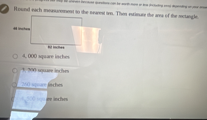 may be uneven because questions can be worth more or less (including zero) depending on your answ
Round each measurement to the nearest ten. Then estimate the area of the rectangle.
4, 000 square inches
3. 200 square inches
260 square ínches
4,500 square inches