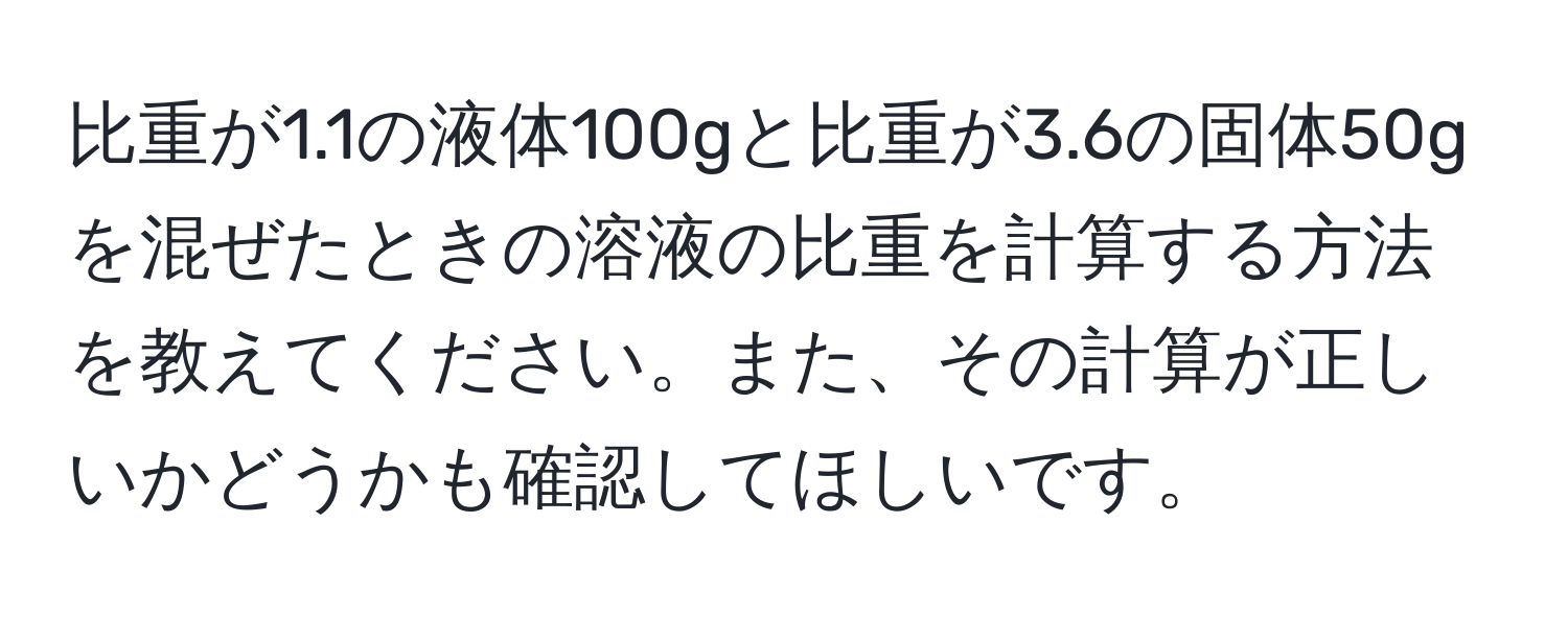 比重が1.1の液体100gと比重が3.6の固体50gを混ぜたときの溶液の比重を計算する方法を教えてください。また、その計算が正しいかどうかも確認してほしいです。