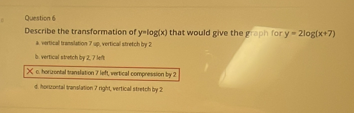 Describe the transformation of y=log (x) that would give the grap h for y=2log (x+7)
a. vertical translation 7 up, vertical stretch by 2
b. vertical stretch by 2, 7 left
c. horizontal translation 7 left, vertical compression by 2
d. horizontal translation 7 right, vertical stretch by 2