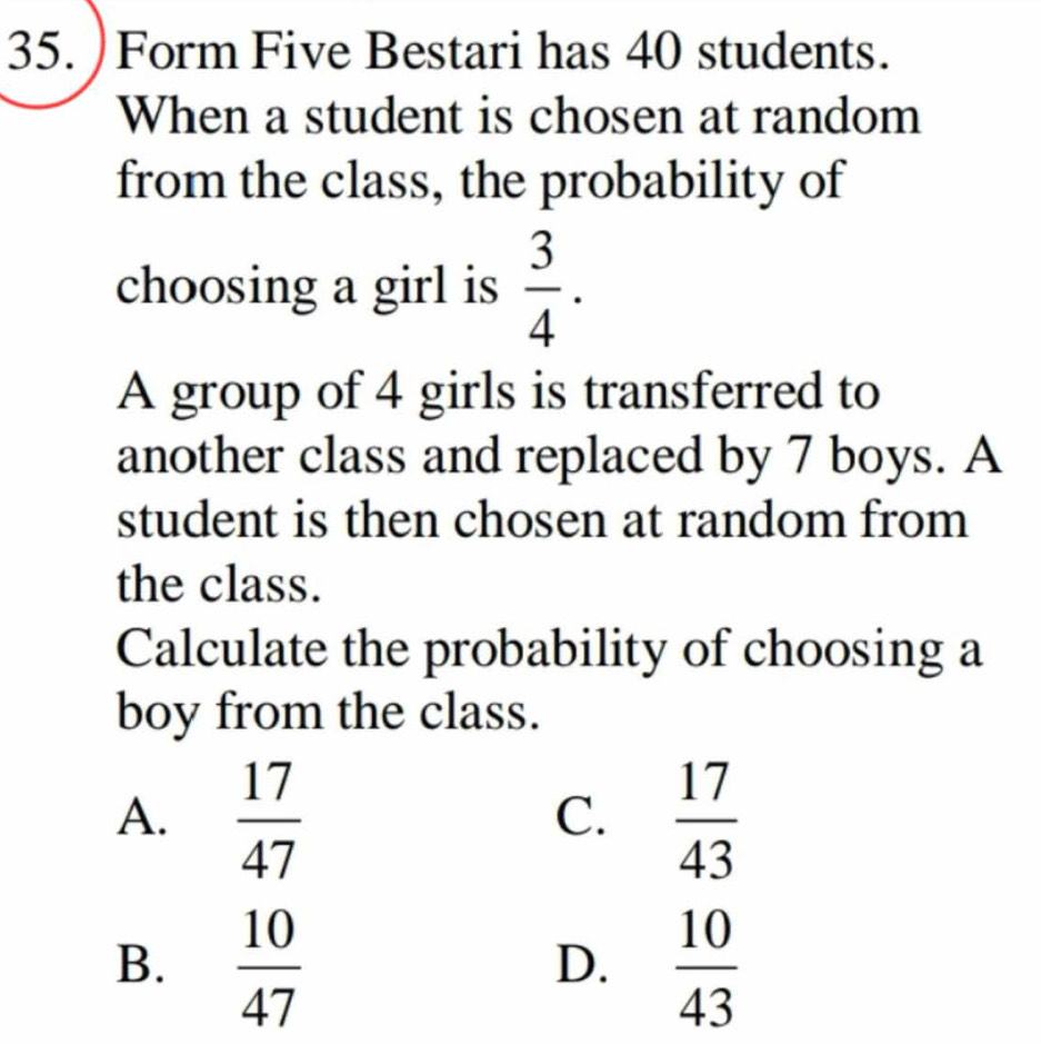 )Form Five Bestari has 40 students.
When a student is chosen at random
from the class, the probability of
choosing a girl is  3/4 . 
A group of 4 girls is transferred to
another class and replaced by 7 boys. A
student is then chosen at random from
the class.
Calculate the probability of choosing a
boy from the class.
A.  17/47   17/43 
C.
B.  10/47   10/43 
D.