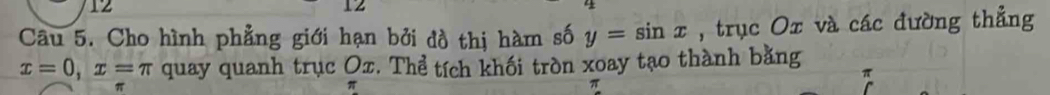 12 
12 
Câu 5. Cho hình phẳng giới hạn bởi đồ thị hàm số y=sin x , trục Ox và các đường thẳng
x=0, x=π quay quanh trục Ox. Thể tích khối tròn xoay tạo thành bằng
π
π
π
π