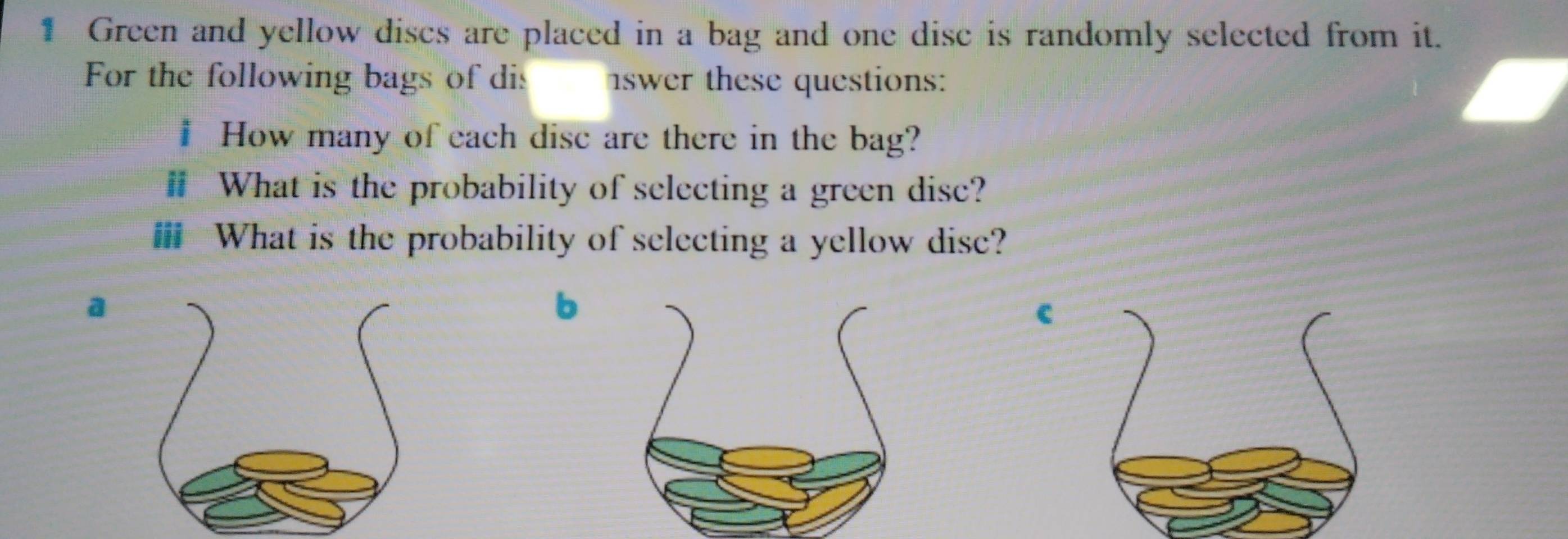 Green and yellow discs are placed in a bag and one disc is randomly selected from it. 
For the following bags of dis swer these questions: 
# How many of each disc are there in the bag? 
# What is the probability of selecting a green disc? 
ⅲ What is the probability of selecting a yellow disc? 
a 
b 
c