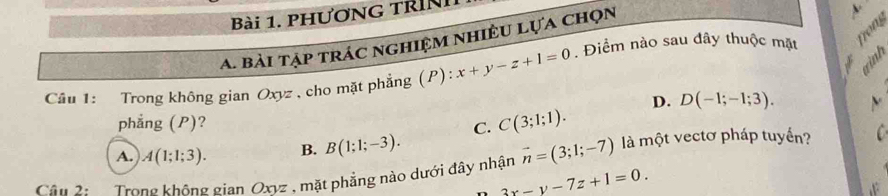 PHƯơNG TRìNh
A. bài tập trác nghiệm nhiều Lựa chọn
Câu 1: Trong không gian Oxyz , cho mặt phẳng (P): x+y-z+1=0. Điểm nào sau đây thuộc mặt Tong
D. D(-1;-1;3). ν
phẳng (P)? C. C(3;1;1).
A. A(1;1;3). B. B(1;1;-3). 
Câu 2: Trong không gian Oxyz , mặt phẳng nào dưới đây nhận vector n=(3;1;-7) là một vectơ pháp tuyến? C
3x-y-7z+1=0.