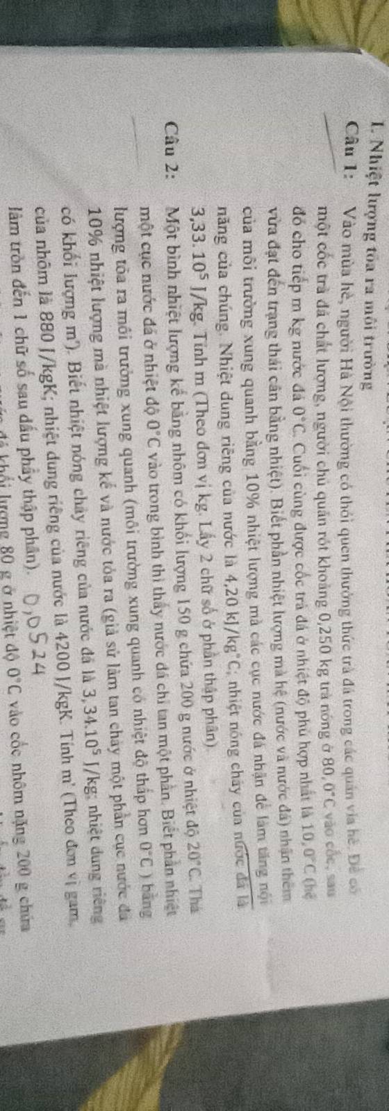 Nhiệt lượng tốa ra môi trường
Câu 1:  Vào mùa hè, người Hà Nội thường có thỏi quen thưởng thức trà đá trong các quán via hè. Đề có
một cốc trà đá chất lượng, người chủ quản rót khoảng 0,250 kg trà nóng ở 80,0°C vào cốc, sau
đó cho tiếp m kg nước đá 0°C. Cuối cùng được cốc trả đá ở nhiệt độ phủ hợp nhất là 10,0°C (hē
vừa đạt đến trạng thái cân bằng nhiệt). Biết phần nhiệt lượng mà hệ (nước và nước đá) nhận thêm
của môi trường xung quanh bằng 10% nhiệt lượng mà các cục nước đá nhận để làm tăng nội
năng của chúng. Nhiệt dung riêng của nước là 4,20kJ/kg°C; nhiệt nóng chây của n 151510 dá là
3,33.10^5 J/kg. Tính m (Theo đơn vị kg. Lấy 2 chữ số ở phần thập phân).
Câu 2: Một bình nhiệt lượng kể bằng nhôm có khối lượng 150 g chứa 200 g nước ở nhiệt độ 20°C Thá
một cục nước đá ở nhiệt độ 0°C vào trong bình thì thấy nước đá chỉ tan một phần. Biết phần nhiệt
lượng tôa ra môi trưởng xung quanh (môi trường xung quanh có nhiệt độ thấp hơn 0°C ) bằng
10% nhiệt lượng mà nhiệt lượng kể và nước tỏa ra (giả sử làm tan chảy một phần cục nước đã
có khối lượng m'). Biết nhiệt nóng chây riêng của nước đã là 3,34.10^5 J/kg: nhiệt dung riêng
của nhôm là 880 J/kgK; nhiệt dung riêng của nước là 4200 J/kgK. Tính m' (Theo đơn vị gam,
làm tròn đến 1 chữ số sau dấu phầy thập phân).
ố  hợ ng 80 g ở nhiệt độ 0°C vào cốc nhôm nặng 200 g chứa