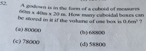 A godown is in the form of a cuboid of measures
60m* 40m* 20m. How many cuboidal boxes can
be stored in it if the volume of one box is 0.6m^3 ?
(a) 80000
(b) 68800
(c) 78000 (d) 58800